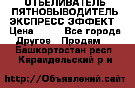 ОТБЕЛИВАТЕЛЬ-ПЯТНОВЫВОДИТЕЛЬ ЭКСПРЕСС-ЭФФЕКТ › Цена ­ 300 - Все города Другое » Продам   . Башкортостан респ.,Караидельский р-н